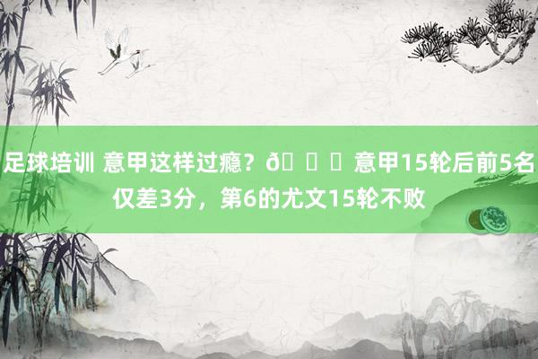 足球培训 意甲这样过瘾？😏意甲15轮后前5名仅差3分，第6的尤文15轮不败