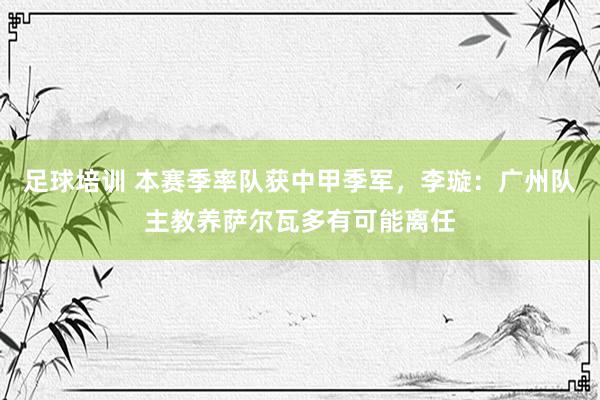 足球培训 本赛季率队获中甲季军，李璇：广州队主教养萨尔瓦多有可能离任