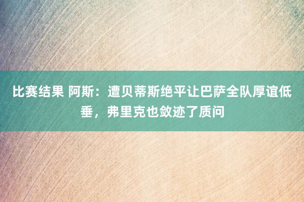 比赛结果 阿斯：遭贝蒂斯绝平让巴萨全队厚谊低垂，弗里克也敛迹了质问