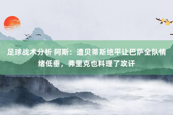 足球战术分析 阿斯：遭贝蒂斯绝平让巴萨全队情绪低垂，弗里克也料理了攻讦