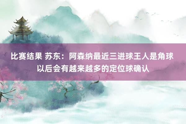 比赛结果 苏东：阿森纳最近三进球王人是角球 以后会有越来越多的定位球确认