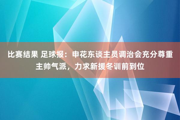 比赛结果 足球报：申花东谈主员调治会充分尊重主帅气派，力求新援冬训前到位