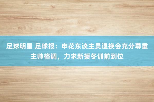 足球明星 足球报：申花东谈主员退换会充分尊重主帅格调，力求新援冬训前到位