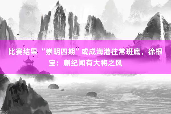 比赛结果 “崇明四期”或成海港往常班底，徐根宝：蒯纪闻有大将之风