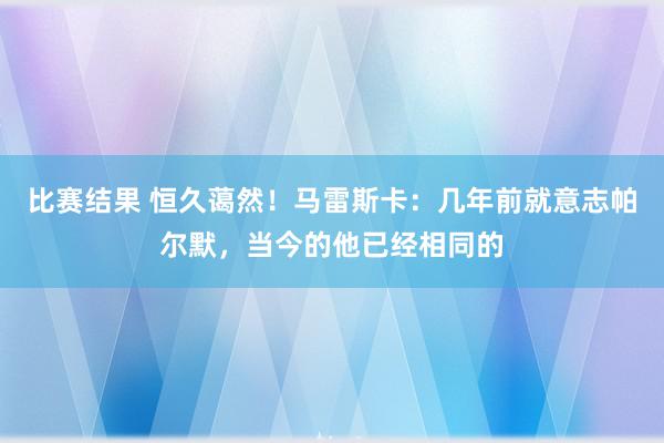 比赛结果 恒久蔼然！马雷斯卡：几年前就意志帕尔默，当今的他已经相同的