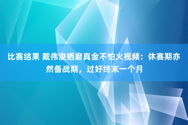 比赛结果 戴伟浚晒磨真金不怕火视频：休赛期亦然备战期，过好终末一个月