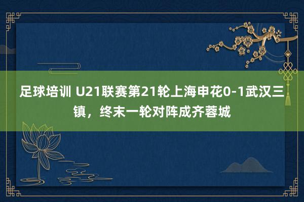 足球培训 U21联赛第21轮上海申花0-1武汉三镇，终末一轮对阵成齐蓉城