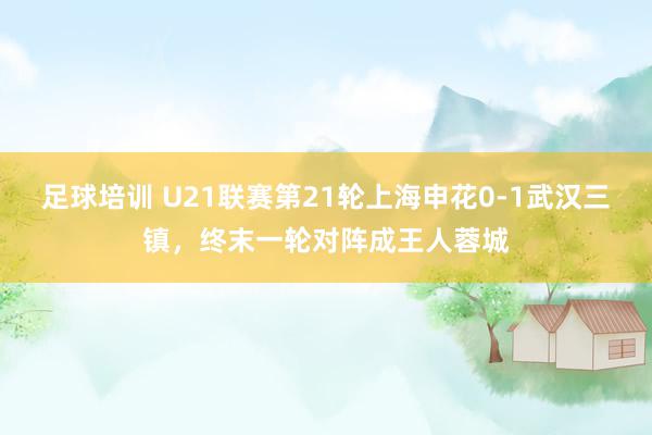 足球培训 U21联赛第21轮上海申花0-1武汉三镇，终末一轮对阵成王人蓉城