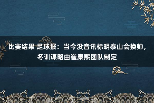 比赛结果 足球报：当今没音讯标明泰山会换帅，冬训谋略由崔康熙团队制定