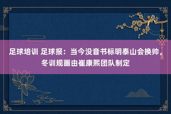 足球培训 足球报：当今没音书标明泰山会换帅，冬训规画由崔康熙团队制定