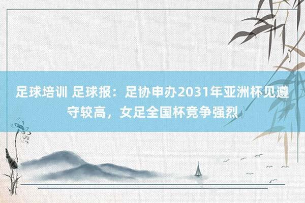 足球培训 足球报：足协申办2031年亚洲杯见遵守较高，女足全国杯竞争强烈