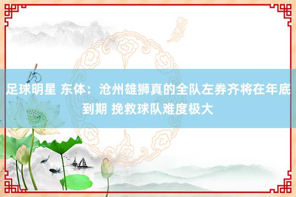 足球明星 东体：沧州雄狮真的全队左券齐将在年底到期 挽救球队难度极大