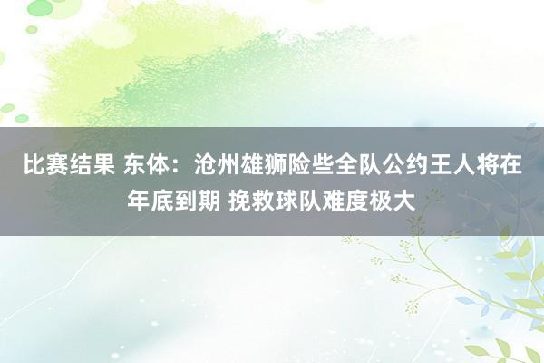 比赛结果 东体：沧州雄狮险些全队公约王人将在年底到期 挽救球队难度极大