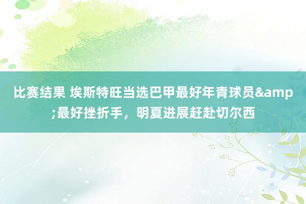 比赛结果 埃斯特旺当选巴甲最好年青球员&最好挫折手，明夏进展赶赴切尔西