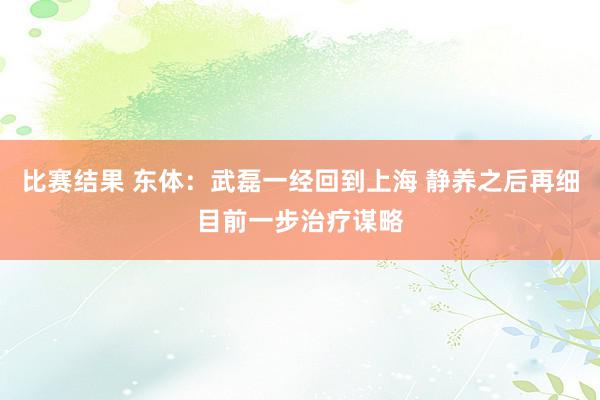 比赛结果 东体：武磊一经回到上海 静养之后再细目前一步治疗谋略