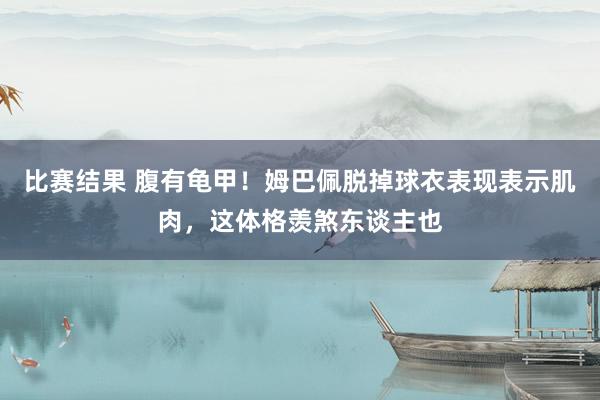 比赛结果 腹有龟甲！姆巴佩脱掉球衣表现表示肌肉，这体格羡煞东谈主也