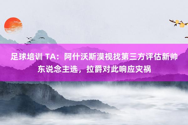 足球培训 TA：阿什沃斯漠视找第三方评估新帅东说念主选，拉爵对此响应灾祸