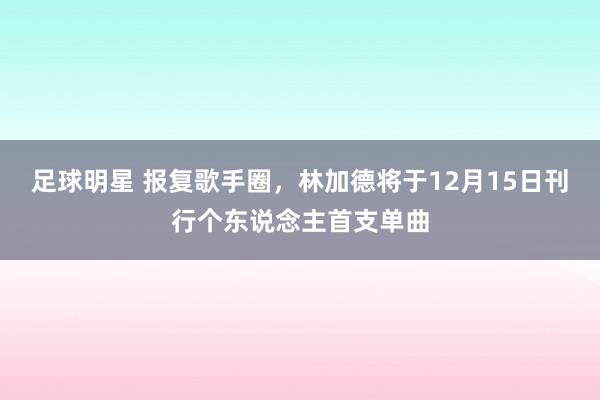 足球明星 报复歌手圈，林加德将于12月15日刊行个东说念主首支单曲