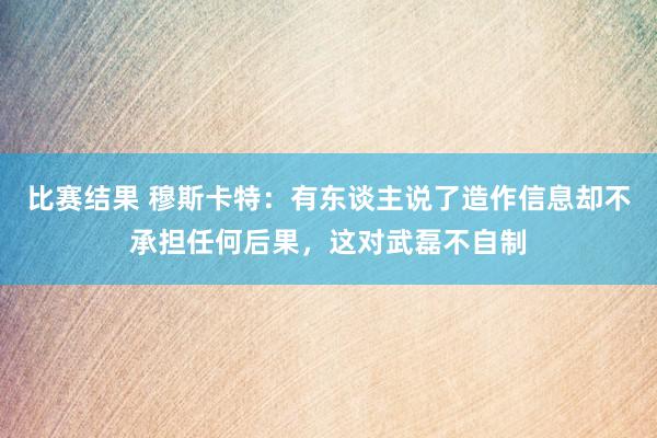 比赛结果 穆斯卡特：有东谈主说了造作信息却不承担任何后果，这对武磊不自制