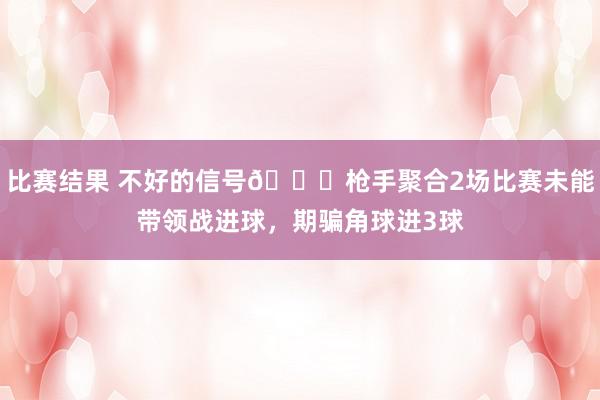 比赛结果 不好的信号😕枪手聚合2场比赛未能带领战进球，期骗角球进3球