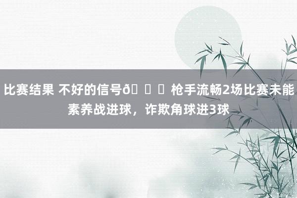 比赛结果 不好的信号😕枪手流畅2场比赛未能素养战进球，诈欺角球进3球