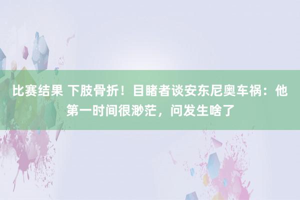 比赛结果 下肢骨折！目睹者谈安东尼奥车祸：他第一时间很渺茫，问发生啥了