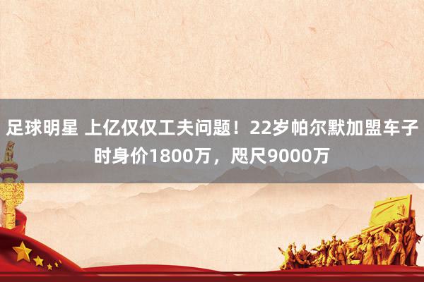 足球明星 上亿仅仅工夫问题！22岁帕尔默加盟车子时身价1800万，咫尺9000万