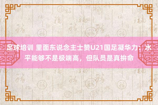 足球培训 里面东说念主士赞U21国足凝华力：水平能够不是极端高，但队员是真拚命