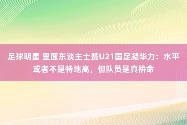 足球明星 里面东谈主士赞U21国足凝华力：水平或者不是特地高，但队员是真拚命