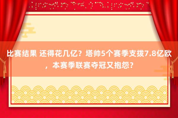 比赛结果 还得花几亿？塔帅5个赛季支拨7.8亿欧，本赛季联赛夺冠又抱怨？