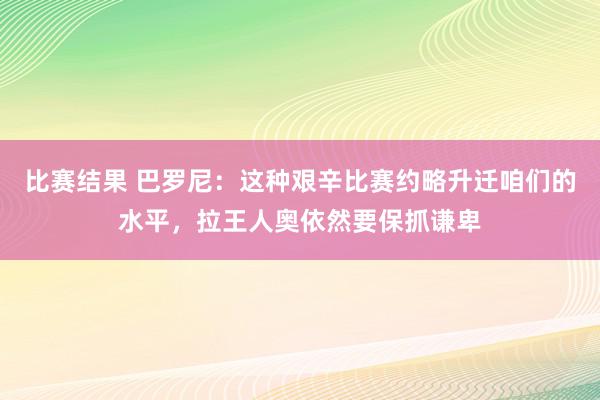 比赛结果 巴罗尼：这种艰辛比赛约略升迁咱们的水平，拉王人奥依然要保抓谦卑