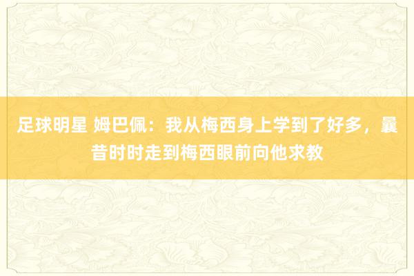 足球明星 姆巴佩：我从梅西身上学到了好多，曩昔时时走到梅西眼前向他求教