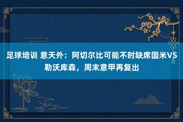 足球培训 意天外：阿切尔比可能不时缺席国米VS勒沃库森，周末意甲再复出