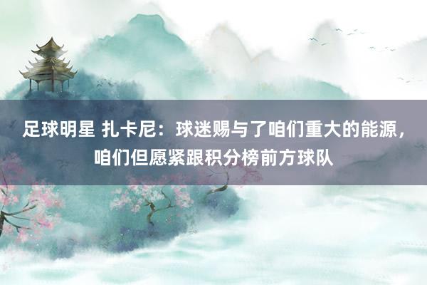 足球明星 扎卡尼：球迷赐与了咱们重大的能源，咱们但愿紧跟积分榜前方球队