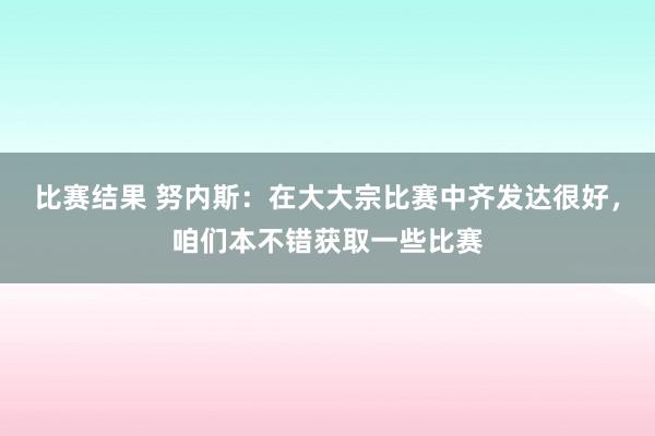 比赛结果 努内斯：在大大宗比赛中齐发达很好，咱们本不错获取一些比赛