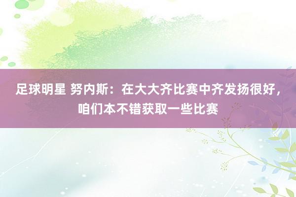 足球明星 努内斯：在大大齐比赛中齐发扬很好，咱们本不错获取一些比赛