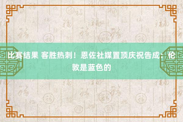 比赛结果 客胜热刺！恩佐社媒置顶庆祝告成：伦敦是蓝色的