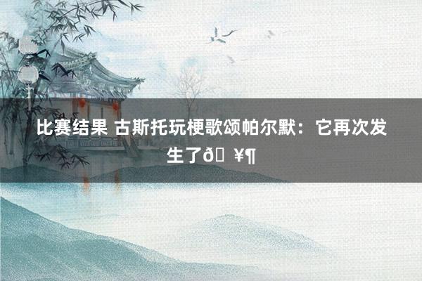 比赛结果 古斯托玩梗歌颂帕尔默：它再次发生了🥶