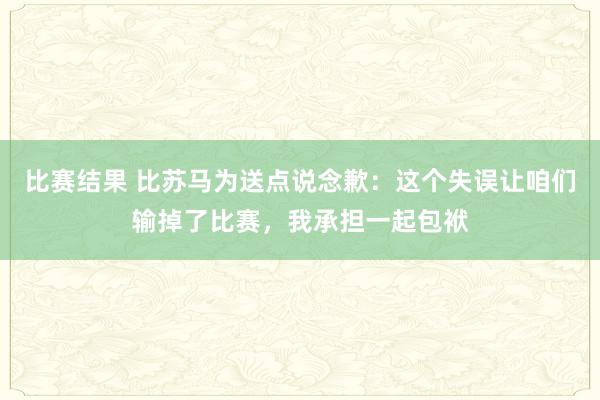 比赛结果 比苏马为送点说念歉：这个失误让咱们输掉了比赛，我承担一起包袱