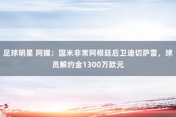 足球明星 阿媒：国米非常阿根廷后卫迪切萨雷，球员解约金1300万欧元