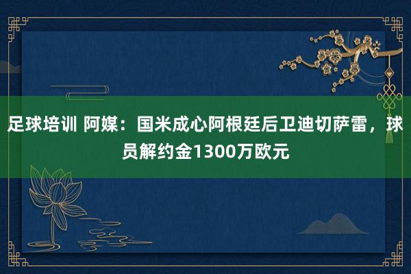 足球培训 阿媒：国米成心阿根廷后卫迪切萨雷，球员解约金1300万欧元