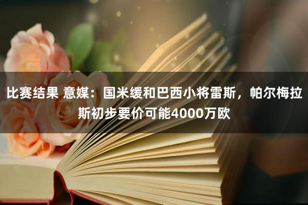 比赛结果 意媒：国米缓和巴西小将雷斯，帕尔梅拉斯初步要价可能4000万欧