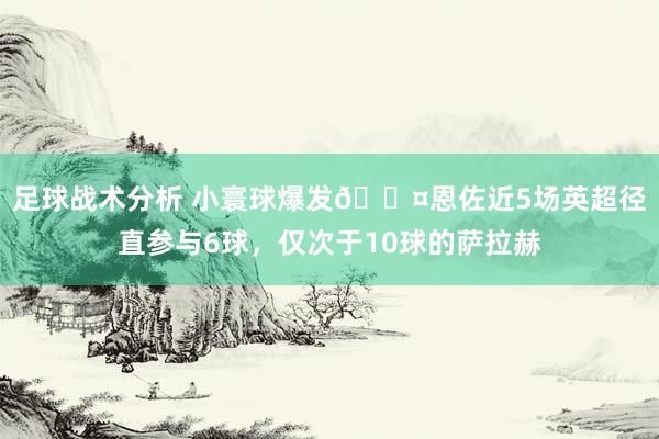 足球战术分析 小寰球爆发😤恩佐近5场英超径直参与6球，仅次于10球的萨拉赫