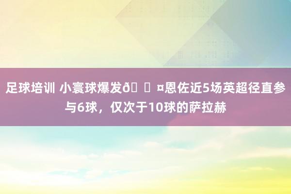 足球培训 小寰球爆发😤恩佐近5场英超径直参与6球，仅次于10球的萨拉赫