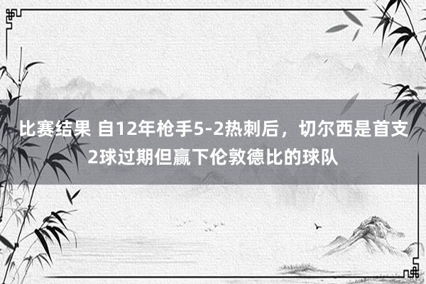 比赛结果 自12年枪手5-2热刺后，切尔西是首支2球过期但赢下伦敦德比的球队