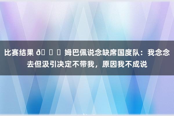 比赛结果 👀姆巴佩说念缺席国度队：我念念去但汲引决定不带我，原因我不成说