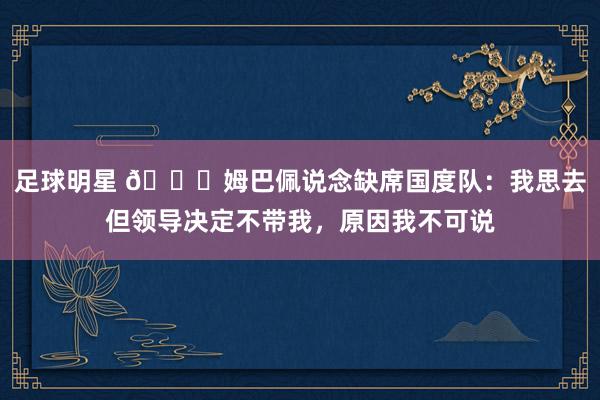 足球明星 👀姆巴佩说念缺席国度队：我思去但领导决定不带我，原因我不可说