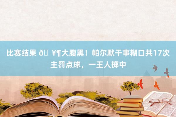 比赛结果 🥶大腹黑！帕尔默干事糊口共17次主罚点球，一王人掷中