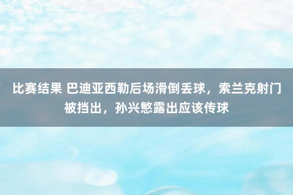 比赛结果 巴迪亚西勒后场滑倒丢球，索兰克射门被挡出，孙兴慜露出应该传球