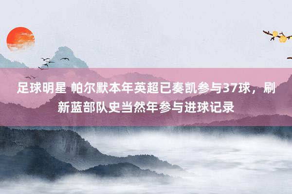 足球明星 帕尔默本年英超已奏凯参与37球，刷新蓝部队史当然年参与进球记录